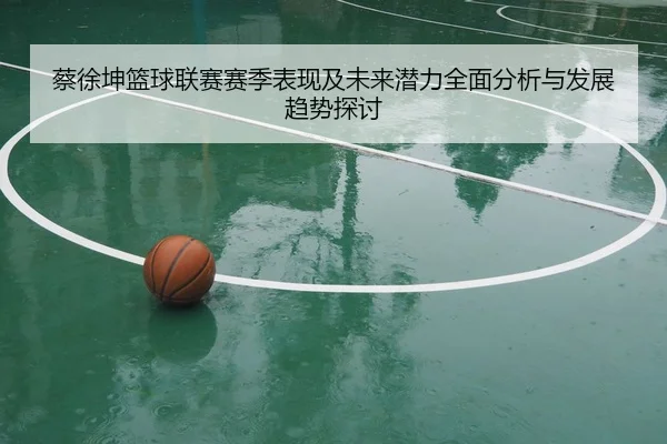 蔡徐坤篮球联赛赛季表现及未来潜力全面分析与发展趋势探讨
