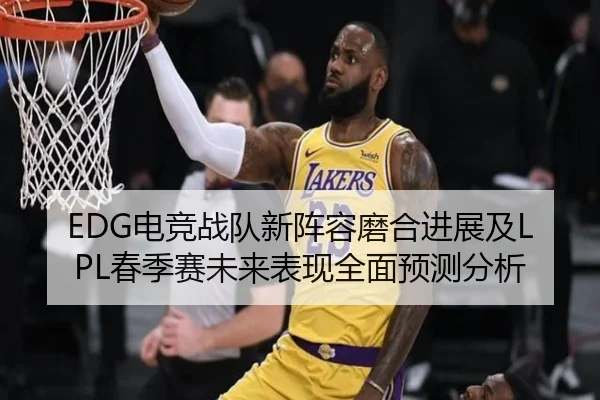 EDG电竞战队新阵容磨合进展及LPL春季赛未来表现全面预测分析
